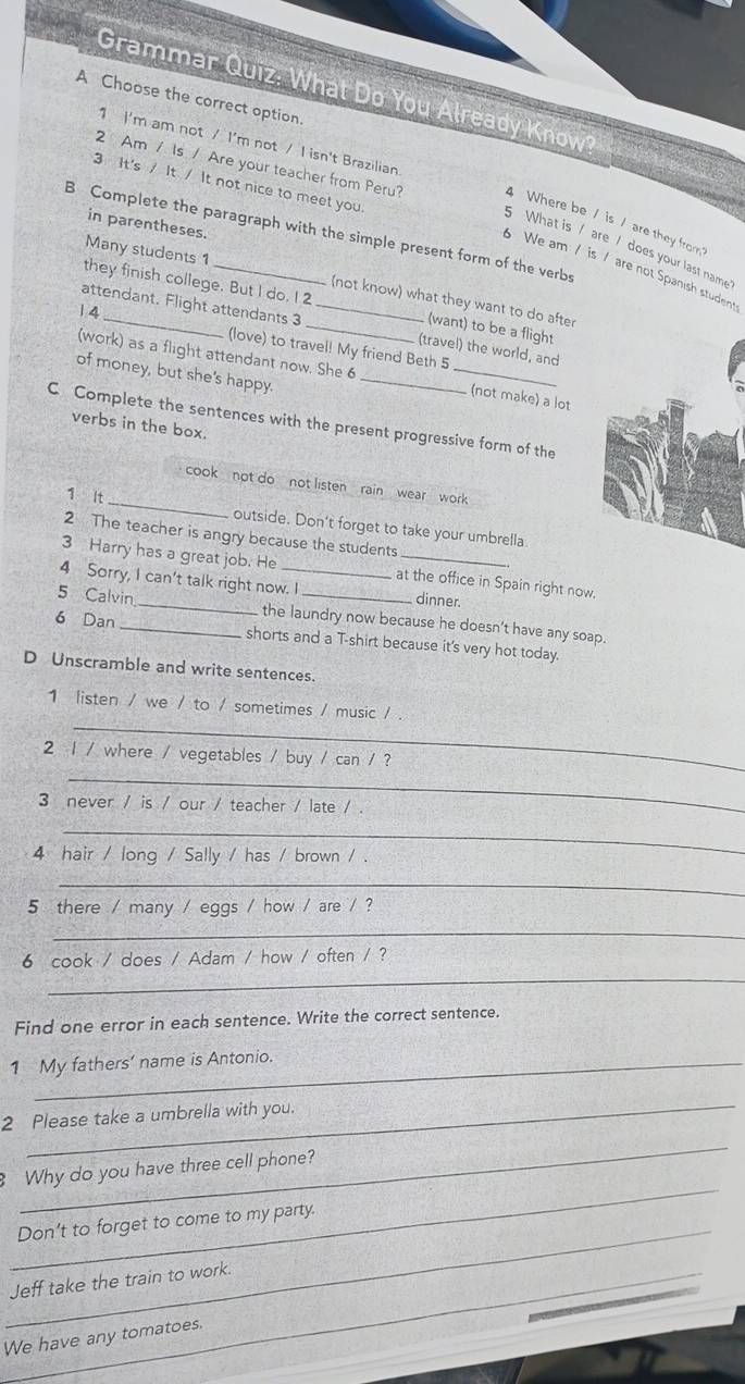 Grammar Quiz: What Do You Already Know 
A Choose the correct option 
1 I'm am not / I'm not / I isn't Brazilian 
3 It's / It / It not nice to meet you 
2 Am / Is / Are your teacher from Peru? 4 Where be / is / are they from 
in parentheses. 
B Complete the paragraph with the simple present form of the verbs 
5 What is / are / does your last name 
Many students 1 
We am / is / are not Spanish student 
they finish college. But I do. I 2 
(not know) what they want to do after 
1 4
_ 
attendant. Flight attendants 3 __(travel) the world, and 
(want) to be a fligh! 
(love) to travel! My friend Beth 5 
(work) as a flight attendant now. She 6 
of money, but she's happy._ 
(not make) a lot 
C Complete the sentences with the present progressive form of the 
verbs in the box. 
_ 
cook ,not do , not listen , rain wear , work 
1 It 
outside. Don't forget to take your umbrella 
2 The teacher is angry because the students 
3 Harry has a great job. He at the office in Spain right now. 
4 Sorry, I can't talk right now. I dinner. 
5 Calvin _the laundry now because he doesn’t have any soap. 
6 Dan _shorts and a T-shirt because it's very hot today. 
D Unscramble and write sentences. 
_ 
1 listen / we / to / sometimes / music / . 
_ 
2 1 / where / vegetables / buy / can / ? 
3 never / is / our / teacher / late / . 
_ 
4 hair / long / Sally / has / brown / . 
_ 
5 there / many / eggs / how / are / ? 
_ 
_ 
6 cook / does / Adam / how / often / ? 
Find one error in each sentence. Write the correct sentence. 
1 My fathers’ name is Antonio. 
2 Please take a umbrella with you. 
_ 
_ 
Why do you have three cell phone? 
_ 
Don’t to forget to come to my party. 
_Jeff take the train to work. 
We have any tomatoes.