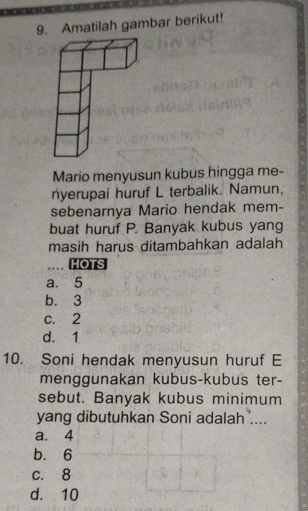 Amatilah gambar berikut!
Mario menyusun kubus hingga me-
nyerupai huruf L terbalik. Namun,
sebenarnya Mario hendak mem-
buat huruf P. Banyak kubus yang
masih harus ditambahkan adalah
… HOTS
a. 5
b. 3
c. 2
d. 1
10. Soni hendak menyusun huruf E
menggunakan kubus-kubus ter-
sebut. Banyak kubus minimum
yang dibutuhkan Soni adalah ....
a. 4
b. 6
c. 8
d. 10