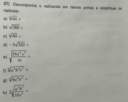 Decomponha o radicando em fatores primos e simplifique os 
radicais: 
a) sqrt[8](64)=
b) sqrt(288)=
c) sqrt[3](40)=
d) -5sqrt(320)=
e) sqrt(frac 16x^6y^4)xy=
f) sqrt[3](a^4b^3c^7)=
g) sqrt[3](9a^6b^4)=
h) 2sqrt[3](frac a^4b^3)16x^4=