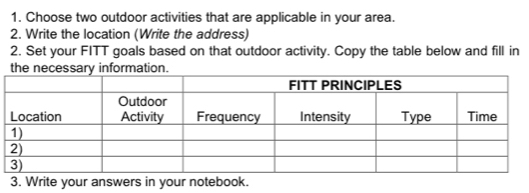 Choose two outdoor activities that are applicable in your area. 
2. Write the location (Write the address) 
2. Set your FITT goals based on that outdoor activity. Copy the table below and fill in 
3. Write your answers in your notebook.