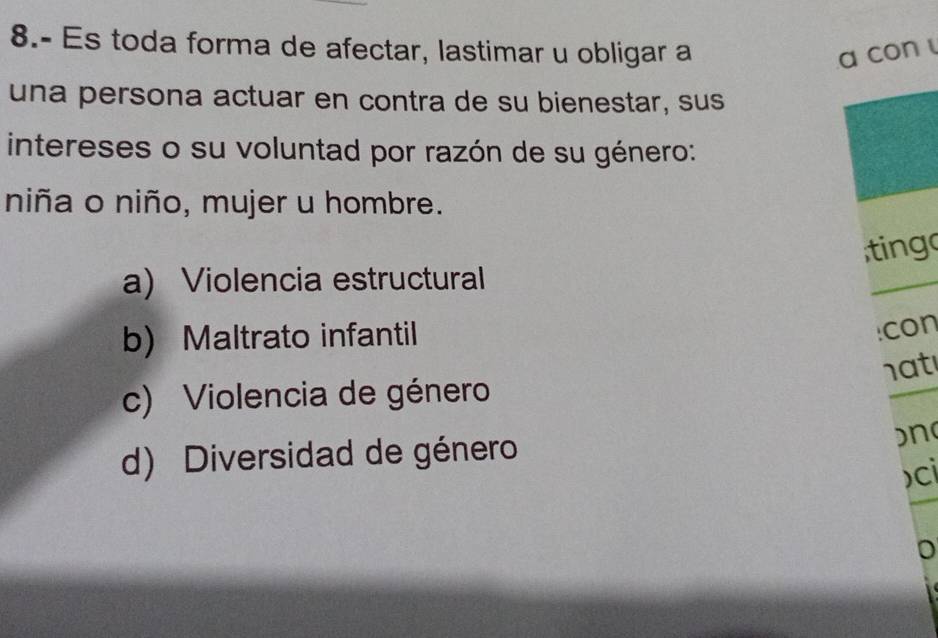 8.- Es toda forma de afectar, lastimar u obligar a a con 
una persona actuar en contra de su bienestar, sus
intereses o su voluntad por razón de su género:
niña o niño, mujer u hombre.
a) Violencia estructural ting
b) Maltrato infantil
:con
h a t
c) Violencia de género
d) Diversidad de género )n
)ci