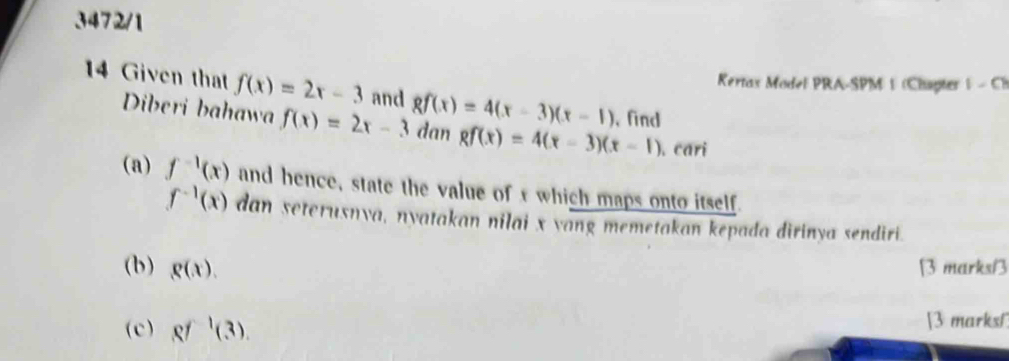 3472/1 
Kertax Model PRA-SPM 1 (Chapter 1-c 
14 Given that f(x)=2x-3 and 8f(x)=4(x-3)(x-1) , find 
Diberi bahawa f(x)=2x-3 dan gf(x)=4(x-3)(x-1). cari 
(a) f^(-1)(x) and hence, state the value of t which maps onto itself.
f^(-1)(x) dan seterusnya, nyatakan nilai x yang memetakan kepada dirinya sendiri. 
(b) g(x). B3 marks/3 
(c) Rf^1(3). [3 marks1