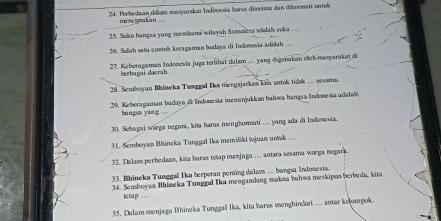 24: Porbedaan dálam masyarakat Indōnesia Itarux disorima dan disormati entok 
menciptakan ... 
25. Suku bangsa yang meadiami wilayah Sumaiera wshth seku ... 
26. Salah satu contols keragaman bodaya di Indonesia adálah .. 
27. Keberagaman Indonesia juga terühat dalam .. yang digsnakan oïch masyarakat di 
berbagai -daerah. 
28. Semboyan Bhlmeka Tunggal Ika mengajarkan kna untok tidak .. sesama. 
29. Keberagaman budaya di-Indonesia memanjukkan bahwa bangsa Indonesia adalabi 
bungsa yang . ' 
30. Schagai warga negora, kita harus menghormati .. yang ada di Indonesia. 
31. Semboyan Blineka Tunggal Ika memiliki wjuan uwak . . 
32. Dalam perbedaam, kita harus totap menjaga .. . antara sesama worga negara. 
33. Bhineka Tunggal Ika terperan penting dalam .. bangsa Indonesia. 
34. Semboyan Bhimeka Tunggal Ika mengandung wakna bahwa meskipan berbeda, kita 
ktap =.- 
35. Dalam menjaga Bhineka Tunggal İka, kita harws menghindari … amar kelompok.