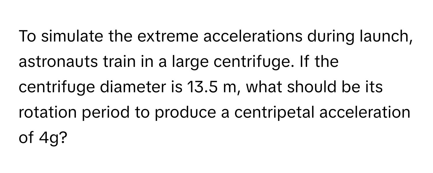 To simulate the extreme accelerations during launch, astronauts train in a large centrifuge. If the centrifuge diameter is 13.5 m, what should be its rotation period to produce a centripetal acceleration of 4g?