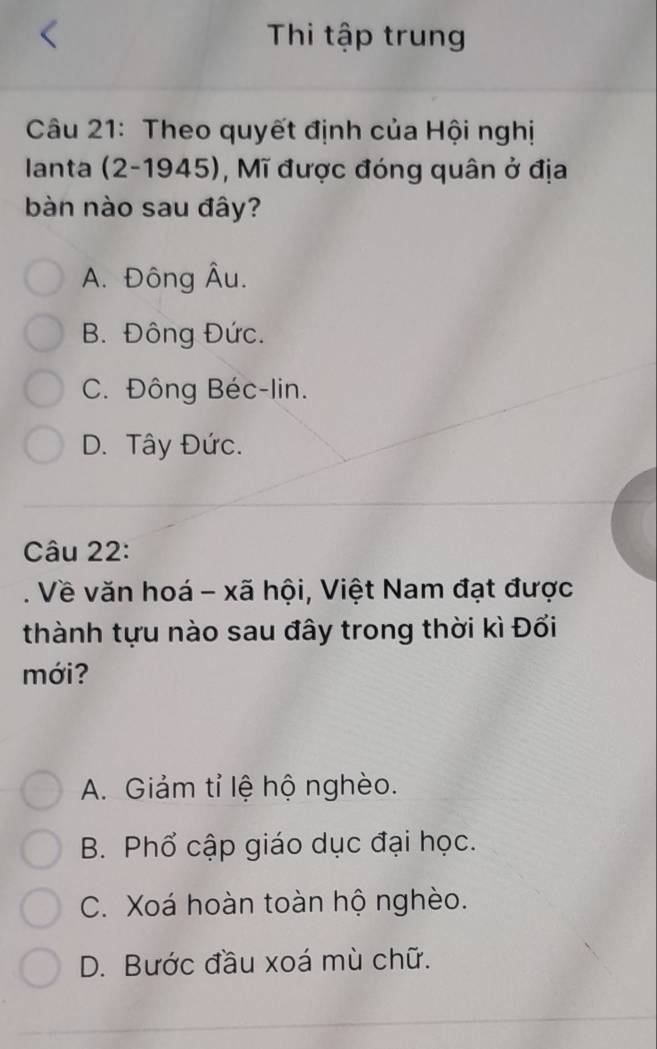 Thi tập trung
Câu 21: Theo quyết định của Hội nghị
Ianta (2-1945), Mĩ được đóng quân ở địa
bàn nào sau đây?
A. Đông Âu.
B. Đông Đức.
C. Đông Béc-lin.
D. Tây Đức.
Câu 22:
. Về văn hoá - xã hội, Việt Nam đạt được
thành tựu nào sau đây trong thời kì Đổi
mới?
A. Giảm tỉ lệ hộ nghèo.
B. Phổ cập giáo dục đại học.
C. Xoá hoàn toàn hộ nghèo.
D. Bước đầu xoá mù chữ.