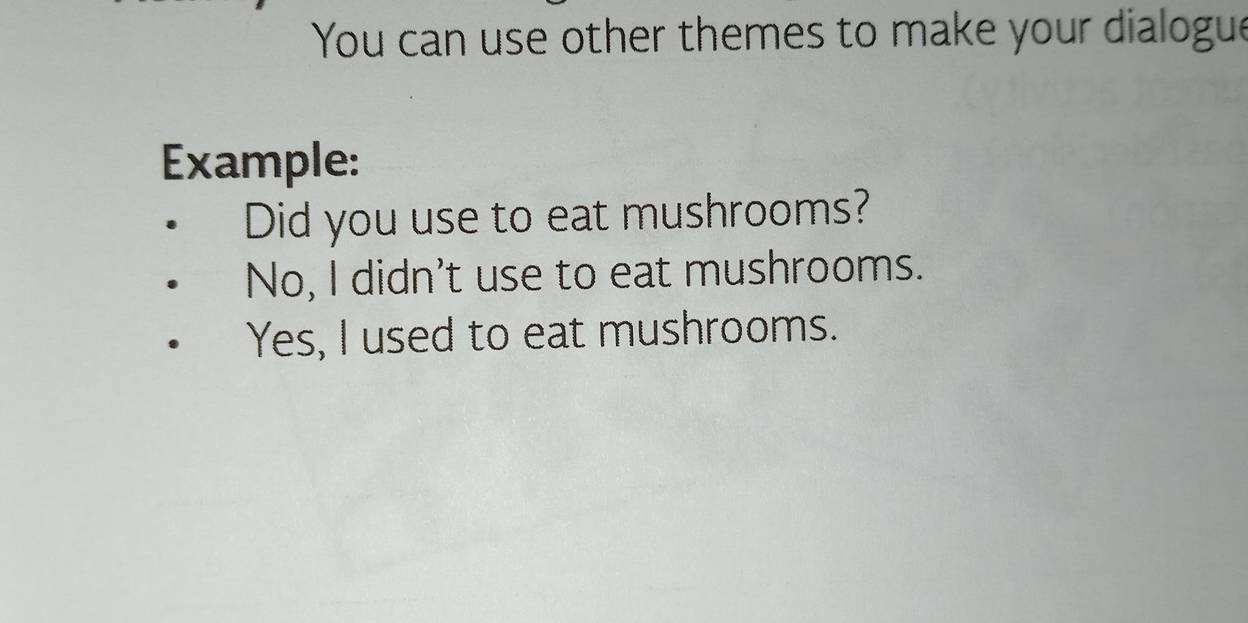 You can use other themes to make your dialogue 
Example: 
Did you use to eat mushrooms? 
No, I didn't use to eat mushrooms. 
Yes, I used to eat mushrooms.