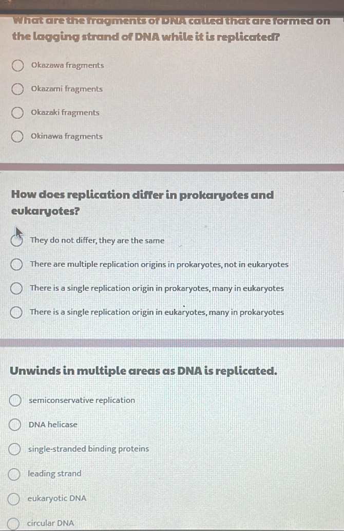 What are the fragments of DNA called that are formed on
the lagging strand of DNA while it is replicated?
Okazawa fragments
Okazami fragments
Okazaki fragments
Okinawa fragments
How does replication differ in prokaryotes and
eukaryotes?
They do not differ, they are the same
There are multiple replication origins in prokaryotes, not in eukaryotes
There is a single replication origin in prokaryotes, many in eukaryotes
There is a single replication origin in eukaryotes, many in prokaryotes
Unwinds in multiple areas as DNA is replicated.
semiconservative replication
DNA helicase
single-stranded binding proteins
leading strand
eukaryotic DNA
circular DNA