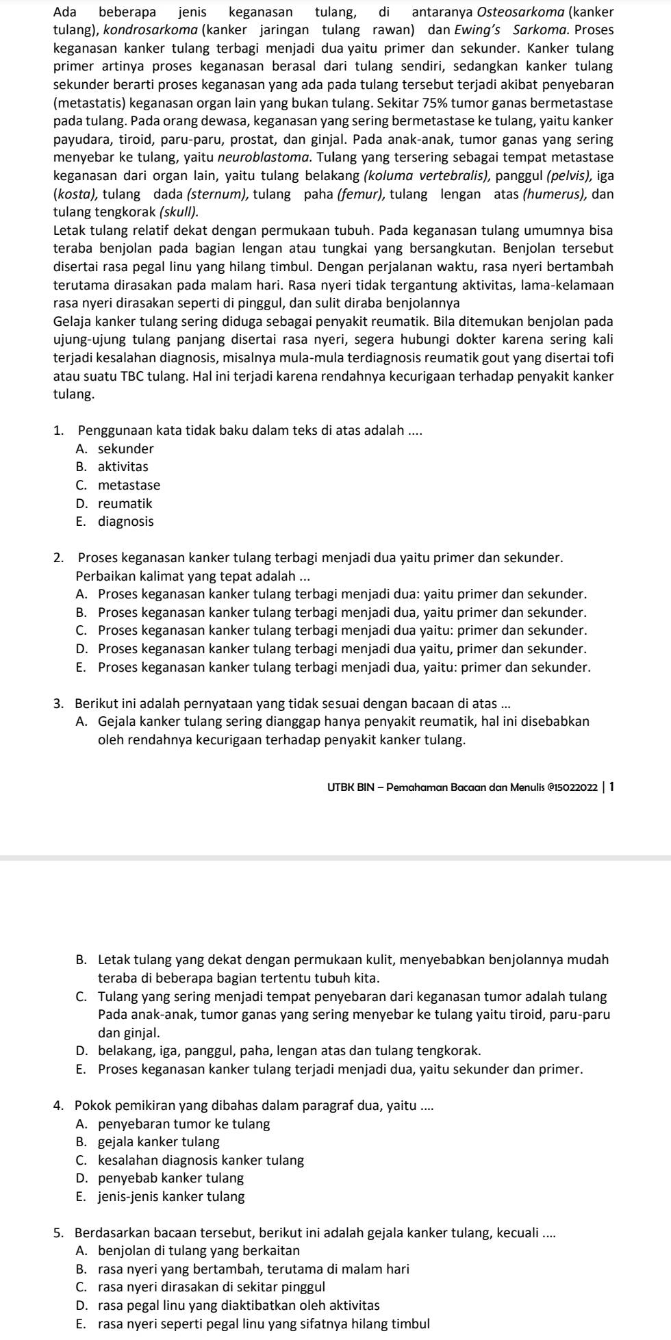 Ada beberapa jenis keganasan tulang, di antaranya Osteosɑrkoma (kanker
tulang), kondrosarkoma (kanker jaringan tulang rawan) dan Ewing’s Sarkoma. Proses
keganasan kanker tulang terbagi menjadi dua yaitu primer dan sekunder. Kanker tulang
primer artinya proses keganasan berasal dari tulang sendiri, sedangkan kanker tulang
sekunder berarti proses keganasan yang ada pada tulang tersebut terjadi akibat penyebaran
(metastatis) keganasan organ lain yang bukan tulang. Sekitar 75% tumor ganas bermetastase
pada tulang. Pada orang dewasa, keganasan yang sering bermetastase ke tulang, yaitu kanker
payudara, tiroid, paru-paru, prostat, dan ginjal. Pada anak-anak, tumor ganas yang sering
menyebar ke tulang, yaitu neuroblastoma. Tulang yang tersering sebagai tempat metastase
keganasan dari organ lain, yaitu tulang belakang (kolumd vertebralis), panggul (pelvis), iga
(kostα), tulang dada (sternum), tulang paha (femur), tulang lengan atas (humerus), dan
tulang tengkorak (skull).
Letak tulang relatif dekat dengan permukaan tubuh. Pada keganasan tulang umumnya bisa
teraba benjolan pada bagian lengan atau tungkai yang bersangkutan. Benjolan tersebut
disertai rasa pegal linu yang hilang timbul. Dengan perjalanan waktu, rasa nyeri bertambah
terutama dirasakan pada malam hari. Rasa nyeri tidak tergantung aktivitas, lama-kelamaan
rasa nyeri dirasakan seperti di pinggul, dan sulit diraba benjolannya
Gelaja kanker tulang sering diduga sebagai penyakit reumatik. Bila ditemukan benjolan pada
ujung-ujung tulang panjang disertai rasa nyeri, segera hubungi dokter karena sering kali
terjadi kesalahan diagnosis, misalnya mula-mula terdiagnosis reumatik gout yang disertai tofi
atau suatu TBC tulang. Hal ini terjadi karena rendahnya kecurigaan terhadap penyakit kanker
tulang.
1. Penggunaan kata tidak baku dalam teks di atas adalah ....
A. sekunder
B. aktivitas
C. metastase
D. reumatik
E. diagnosis
2. Proses keganasan kanker tulang terbagi menjadi dua yaitu primer dan sekunder.
Perbaikan kalimat yang tepat adalah ...
A. Proses keganasan kanker tulang terbagi menjadi dua: yaitu primer dan sekunder.
B. Proses keganasan kanker tulang terbagi menjadi dua, yaitu primer dan sekunder.
C. Proses keganasan kanker tulang terbagi menjadi dua yaitu: primer dan sekunder.
D. Proses keganasan kanker tulang terbagi menjadi dua yaitu, primer dan sekunder.
E. Proses keganasan kanker tulang terbagi menjadi dua, yaitu: primer dan sekunder.
3. Berikut ini adalah pernyataan yang tidak sesuai dengan bacaan di atas ...
A. Gejala kanker tulang sering dianggap hanya penyakit reumatik, hal ini disebabkan
oleh rendahnya kecurigaan terhadap penyakit kanker tulang.
UTBK BIN - Pemahaman Bacaan dan Menulis @15022022 | 1
B. Letak tulang yang dekat dengan permukaan kulit, menyebabkan benjolannya mudah
teraba di beberapa bagian tertentu tubuh kita.
C. Tulang yang sering menjadi tempat penyebaran dari keganasan tumor adalah tulang
Pada anak-anak, tumor ganas yang sering menyebar ke tulang yaitu tiroid, paru-paru
dan ginjal.
D. belakang, iga, panggul, paha, lengan atas dan tulang tengkorak.
E. Proses keganasan kanker tulang terjadi menjadi dua, yaitu sekunder dan primer.
4. Pokok pemikiran yang dibahas dalam paragraf dua, yaitu ....
A. penyebaran tumor ke tulang
B. gejala kanker tulang
C. kesalahan diagnosis kanker tulang
D. penyebab kanker tulang
E. jenis-jenis kanker tulang
5. Berdasarkan bacaan tersebut, berikut ini adalah gejala kanker tulang, kecuali ....
A. benjolan di tulang yang berkaitan
B. rasa nyeri yang bertambah, terutama di malam hari
C. rasa nyeri dirasakan di sekitar pinggul
D. rasa pegal linu yang diaktibatkan oleh aktivitas
E. rasa nyeri seperti pegal linu yang sifatnya hilang timbul