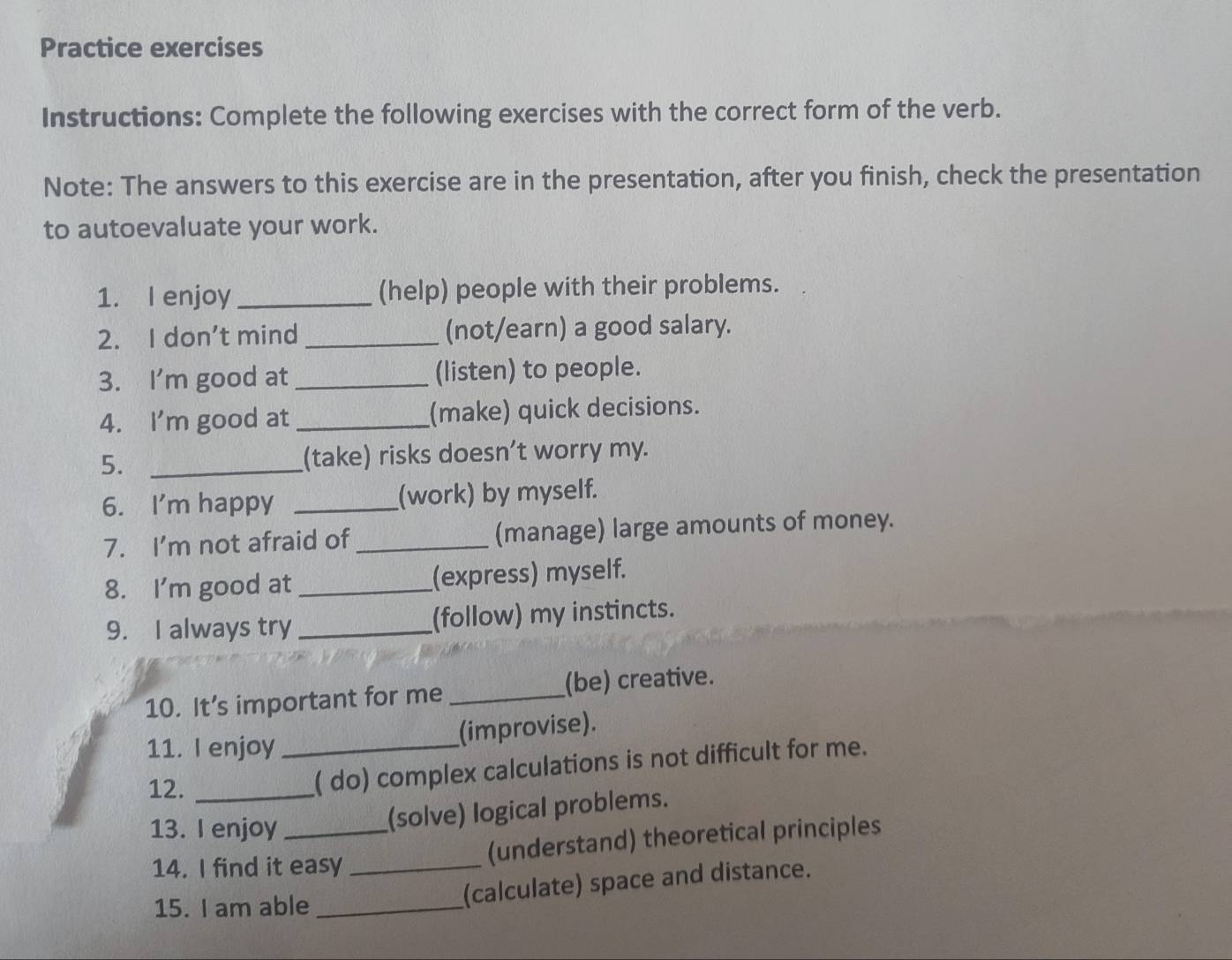 Practice exercises 
Instructions: Complete the following exercises with the correct form of the verb. 
Note: The answers to this exercise are in the presentation, after you finish, check the presentation 
to autoevaluate your work. 
1. I enjoy _(help) people with their problems. 
2. I don't mind _(not/earn) a good salary. 
3. I'm good at_ (listen) to people. 
4. I'm good at _(make) quick decisions. 
5. _(take) risks doesn’t worry my. 
6. I'm happy _(work) by myself. 
7. I'm not afraid of _(manage) large amounts of money. 
8. I'm good at _(express) myself. 
9. I always try _(follow) my instincts. 
10. It’s important for me _(be) creative. 
11. I enjoy_ 
(improvise). 
12._ 
( do) complex calculations is not difficult for me. 
13. I enjoy_ 
(solve) logical problems. 
14. I find it easy_ 
(understand) theoretical principles 
15. I am able_ 
(calculate) space and distance.