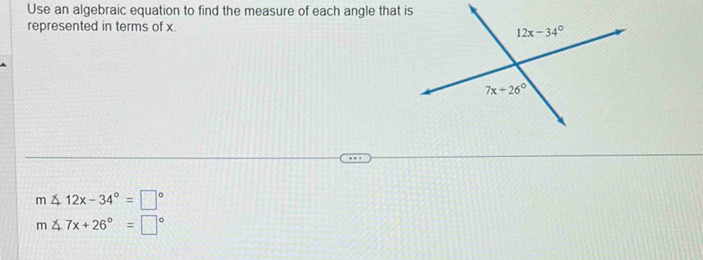 Use an algebraic equation to find the measure of each angle that is
represented in terms of x.
m∠ 12x-34°=□°
m∠ 7x+26°=□°