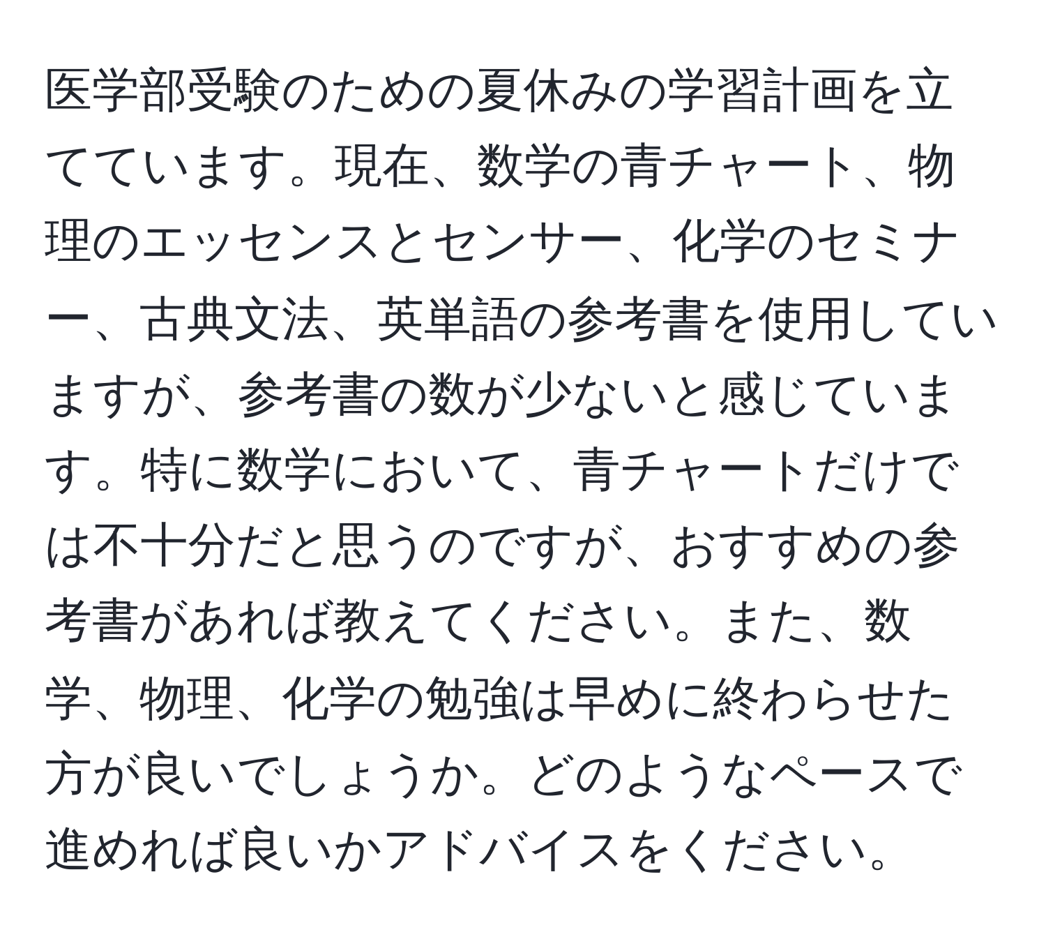 医学部受験のための夏休みの学習計画を立てています。現在、数学の青チャート、物理のエッセンスとセンサー、化学のセミナー、古典文法、英単語の参考書を使用していますが、参考書の数が少ないと感じています。特に数学において、青チャートだけでは不十分だと思うのですが、おすすめの参考書があれば教えてください。また、数学、物理、化学の勉強は早めに終わらせた方が良いでしょうか。どのようなペースで進めれば良いかアドバイスをください。