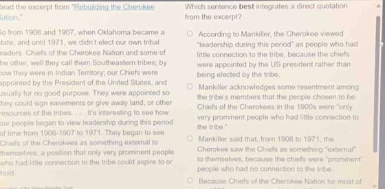 tead the excerpt from "Rebuilding the Cherokee Which sentence best integrates a direct quotation 
lation." from the excerpt?
o from 1906 and 1907, when Oklahoma became a According to Mankiller, the Cherokee viewed
state, and until 1971, we didn't elect our own tribal "leadership during this period" as people who had
eaders. Chiefs of the Cherokee Nation and some of little connection to the tribe, because the chiefs
he other, well they call them Southeastern tribes; by were appointed by the US president rather than
now they were in Indian Territory; our Chiefs were being elected by the tribe.
appointed by the President of the United States, and
usually for no good purpose. They were appointed so Mankiller acknowledges some resentment among
they could sign easements or give away land, or other the fribe's members that the people chosen to be
resources of the tribes. . . . It's interesting to see how Chiefs of the Cherokees in the 1900s were "only
our people began to view leadership during this period very prominent people who had little connection to
of time from 1906-1907 to 1971. They began to see the tribe.'
Chiefs of the Cherokees as something external to Mankiller said that, from 1906 to 1971, the
themselves; a position that only very prominent people Cherokee saw the Chiefs as something "external"
who had little connection to the tribe could aspire to or to themselves, because the chiefs were ''prominent"
hold. people who had no connection to the tribe.
Because Chiefs of the Cherokee Nation for most of