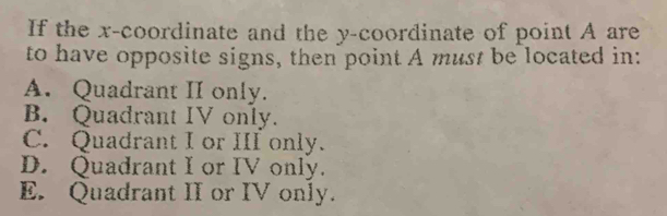 If the x-coordinate and the y-coordinate of point A are
to have opposite signs, then point A must be located in:
A. Quadrant II only.
B. Quadrant IV only.
C. Quadrant I or III only.
D. Quadrant I or IV only.
E. Quadrant II or IV only.