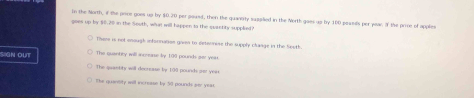 In the North, if the price goes up by $0.20 per pound, then the quantity supplied in the North goes up by 100 pounds per year. If the price of apples
goes up by $0.20 in the South, what will happen to the quantity supplied?
There is not enough information given to determine the supply change in the South.
SIGN OUT The quantity will increase by 100 pounds per year.
The quantity will decrease by 100 pounds per year.
The quantity will increase by 50 pounds per year.