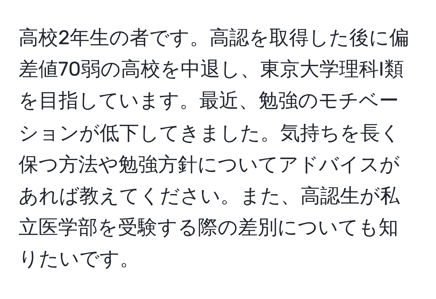高校2年生の者です。高認を取得した後に偏差値70弱の高校を中退し、東京大学理科I類を目指しています。最近、勉強のモチベーションが低下してきました。気持ちを長く保つ方法や勉強方針についてアドバイスがあれば教えてください。また、高認生が私立医学部を受験する際の差別についても知りたいです。