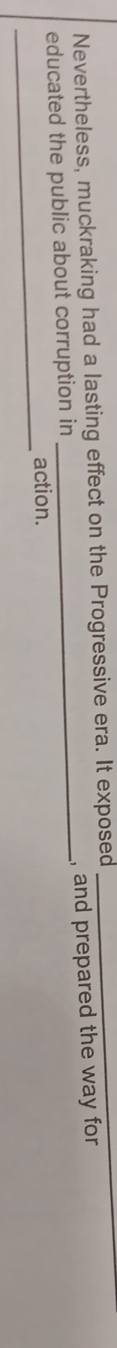Nevertheless, muckraking had a lasting effect on the Progressive era. It exposed 
_ 
educated the public about corruption in _, and prepared the way for 
_ 
action.
