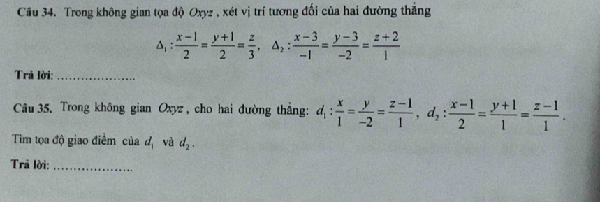 Trong không gian tọa độ Oxyz , xét vị trí tương đối của hai đường thẳng
△ _1: (x-1)/2 = (y+1)/2 = z/3 , △ _2: (x-3)/-1 = (y-3)/-2 = (z+2)/1 
Trã lời:_ 
Câu 35. Trong không gian Oxyz, cho hai đường thẳng: d_1: x/1 = y/-2 = (z-1)/1 , d_2: (x-1)/2 = (y+1)/1 = (z-1)/1 . 
Tìm tọa độ giao điểm của d_1 và d_2. 
Trả lời:_