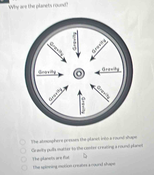 Why are the planets round?
The atmosphere presses the planet into a round shape
Gravity pulls matter to the center creating a round planet
The planets are flat
The spinning motion creates a round shape