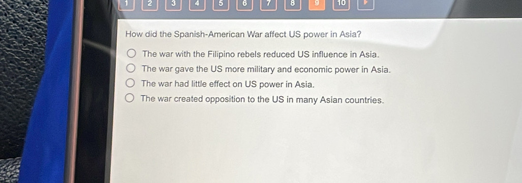 1 2 3 4 5 6 7 8 9 10
How did the Spanish-American War affect US power in Asia?
The war with the Filipino rebels reduced US influence in Asia.
The war gave the US more military and economic power in Asia.
The war had little effect on US power in Asia.
The war created opposition to the US in many Asian countries.