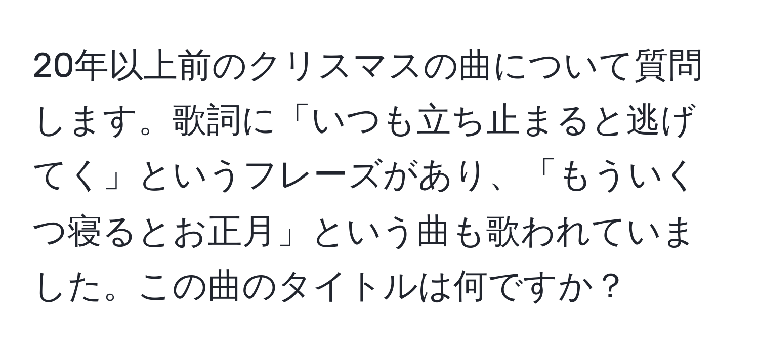 20年以上前のクリスマスの曲について質問します。歌詞に「いつも立ち止まると逃げてく」というフレーズがあり、「もういくつ寝るとお正月」という曲も歌われていました。この曲のタイトルは何ですか？