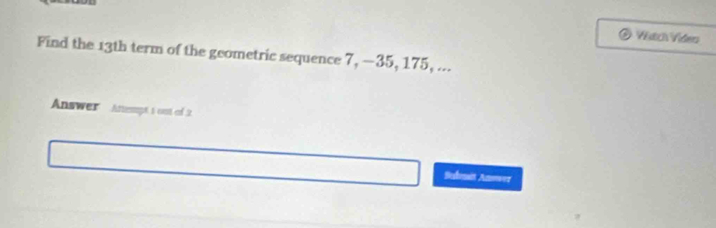 Vích Viders 
Find the 13th term of the geometric sequence 7, —35, 175, ... 
Answer Anempt t ost of 2. 
Bednit Anowez