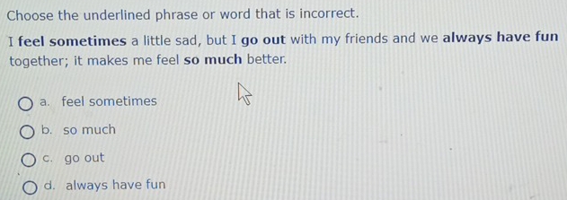 Choose the underlined phrase or word that is incorrect.
I feel sometimes a little sad, but I go out with my friends and we always have fun
together; it makes me feel so much better.
a. feel sometimes
b. so much
c. go out
d. always have fun