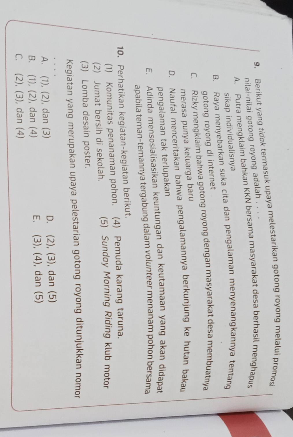 Berikut yang tidøk termasuk upaya melestarikan gotong royong melalui promosi
nilai-nilai gotong royong adalah . . . .
A. Putra mengklaim bahkan KKN bersama masyarakat desa berhasil menghapus
sikap individualisnya
B. Raya menyebarkan suka cita dan pengalaman menyenangkannya tentang
gotong royong di internet
C. Rizky mengklaim bahwa gotong royong dengan masyarakat desa membuatnya
merasa punya keluarga baru
D. Naufal menceritakan bahwa pengalamannya berkunjung ke hutan bakau
pengalaman tak terlupakan
E. Adinda mensosialisasikan keuntungan dan keutamaan yang akan didapat
apabila teman-temannya tergabung dalam volunteer menanam pohon bersama
10. Perhatikan kegiatan-kegiatan berikut.
(1) Komunitas penanaman pohon. (4) Pemuda karang taruna.
(2) Jumat bersih di sekolah.
(5) Sunday Morning Riding klub motor
(3) Lomba desain poster.
Kegiatan yang merupakan upaya pelestarian gotong royong ditunjukkan nomor
A. (1), (2), dan (3) D. (2), (3), dan (5)
B. (1), (2), dan (4) E. (3), (4), dan (5)
C. (2), (3), dan (4)