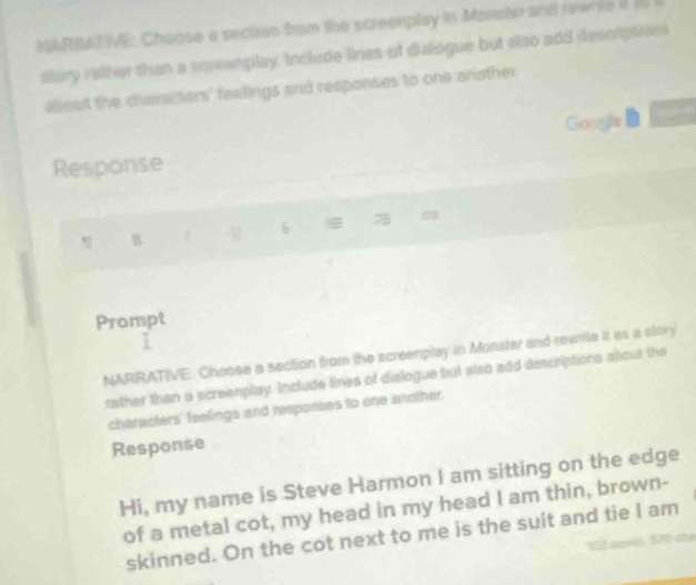 IARRATVE: Choose a section from the screenplay in Monste and rewnite d i 
dlury ralfer than a screenplay. Include lines of dialogue but also add deccrptions 
about the characters' fealings and responses to one another 
Gosyle 
Response 
B 1 6 0 
Prompt 
NARRATIVE: Choose a section from the screenplay in Monster and rewnile it as a story 
rather than a screenplay. Include tines of dialogue but also add descriptions about the 
characters' feelings and responses to one another. 
Response 
Hi, my name is Steve Harmon I am sitting on the edge 
of a metal cot, my head in my head I am thin, brown- 
skinned. On the cot next to me is the suit and tie I am 
1 1 ldgààk B70 c