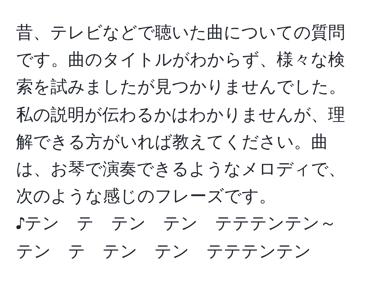 昔、テレビなどで聴いた曲についての質問です。曲のタイトルがわからず、様々な検索を試みましたが見つかりませんでした。私の説明が伝わるかはわかりませんが、理解できる方がいれば教えてください。曲は、お琴で演奏できるようなメロディで、次のような感じのフレーズです。  
♪テン　テ　テン　テン　テテテンテン～  
テン　テ　テン　テン　テテテンテン