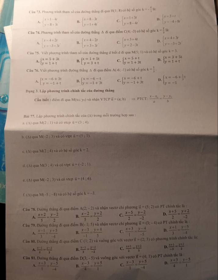 Phương trình tham số của đường thắng đi qua H(1:8) có hệ số góc k=- 4/3  là:
A. beginarrayl x=1-4t y=8+3tendarray. B. beginarrayl x=8-3t y=1+4tendarray. C. beginarrayl x=1+3t y=8-4tendarray. D. beginarrayl x=3+t y=-4+8tendarray.
Câu 74. Phương trình tham số của đường thẳng A đi qua điểm C(4;-3) có hệ số góc k= 2/3  là:
A. beginarrayl x=4+2t y=-3+3tendarray. B. beginarrayl x=4-2t y=3+3tendarray. C. beginarrayl x=3+4t y=2-3tendarray. D. beginarrayl x=4+3t y=-3+2tendarray.
Câu 75. Viết phương trình tham số của đường thẳng d biết đ đi qua M(5;1) và có hệ số góc k=3.
A. beginarrayl x=5+3t y=1+tendarray. B. beginarrayl x=1+5t y=3+tendarray. C. beginarrayl x=5+t y=1+3tendarray. D. beginarrayl x=3+5t y=1+tendarray.
Câu 76. Viết phương trình đường thẳng A đi qua điểm A(-6;-1) có hệ số góc k= 1/3 .
A. beginarrayl x=-6+3t y=-1+tendarray. B. beginarrayl x=-6-t y=-1+3tendarray. C. beginarrayl x=-6+t y=-1+3tendarray. D. beginarrayl x=-6+ 1/3 t y=-1endarray.
Dạng 3. Lập phương trình chính tắc của đường thẳng
ần biết : điêm đi qua M(x_0;y_0) và nhận VTCP vector u=(a;b)Rightarrow PTCT:frac x-x_0a=frac y-y_0b
Bài 77. Lập phương trình chính tắc của (A) trong mỗi trường hợp sau :
a. (A) qua M(2:1) và có vtcp ii=(3:4).
b. (∆) qua M(-2;3) và có vtpt vector n=(5:1).
c. (∆) qua M(2;4) và có hệ số góc k=2.
d. (A) qua M(3:4) và có vtpt vector n=(-2:1).
e. (∆) qua M(-2;3) và có vtep ii=(4;6).
f. (∆) qua M(-5:-8) và có hệ số góc k=-3.
Câu 78, Đường thắng đi qua điểm A(2;-2) và nhận vectơ chi phương vector u=(5;2) có PT chính tắc là :
A.  (x+2)/5 = (y-2)/2  B.  (x-2)/5 = (y+2)/2  C.  (x-5)/2 = (y-2)/-2  D.  (x+5)/2 = (y+2)/-2 
Câu 79. Đường thẳng đi qua điểm B(-1;5) và nhận vectơ chỉ phương vector u=(3;-4) có PT chính tắc là :
A.  (x-1)/3 = (y+5)/-4  B.  (x-3)/-1 = (y+4)/5  C.  (x+3)/1 = (y-4)/-5  D.  (x+1)/3 = (y-5)/-4 
Câu 80, Đường thắng đi qua điểm C(1;2) và vuống gốc với vecto vector n=(2;3) có phương trình chính tắc là:
A.  (x-1)/2 = (y-2)/3  B.  (x-1)/3 = (y-2)/-2  C.  (x+1)/2 = (y+2)/3  D.  (x+1)/-3 = (y+2)/2 
Câu 81. Đường thắng đi qua điểm D(3;-5) và vuông góc với vectơ vector n=(4;1) có PT chính tắc là :
A.  (x+3)/1 = (y-5)/-4  B.  (x-3)/4 = (y+5)/1  C.  (x-3)/1 = (y+5)/-4  D.  (x+3)/4 = (y-5)/1 