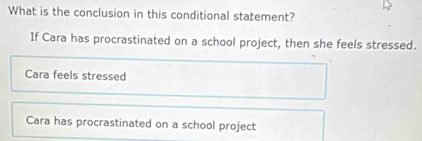 What is the conclusion in this conditional statement?
If Cara has procrastinated on a school project, then she feels stressed.
Cara feels stressed
Cara has procrastinated on a school project