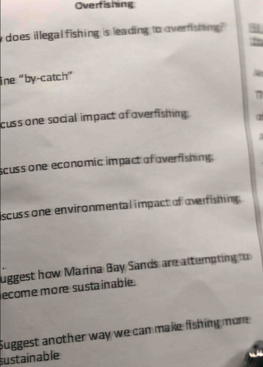 Overfishing 
does illegalfishing is leading to overfishing 
ine “by-catch” 
cuss one social impact of overfishing. 
1 

scuss one economic impact of overfishing. 
scuss one environmental impact of overfisming. 
uggest how Marina Bay Sands are attempting to 
ecome more sustainable. 
Suggest another way we can make fishing mure 
sustainable