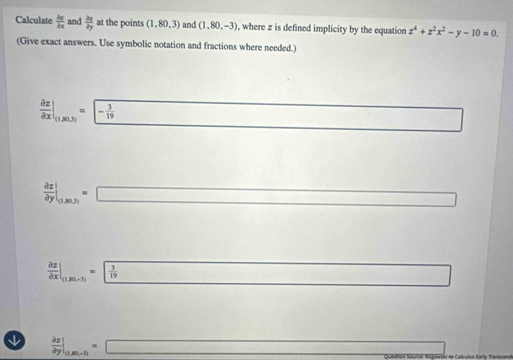 Calculate  partial z/partial x  and  partial z/partial y  at the points (1,80,3) and (1,80,-3) , where z is defined implicity by the equation z^4+z^2x^2-y-10=0. 
(Give exact answers. Use symbolic notation and fractions where needed.)
 partial z/partial x |_(1,30.3)= - 3/19 
x_-
 partial z/partial y |_(1,80.3)=□ □ 
 partial z/partial x |_(1,80,-3)=  3/19  overline  □ 
□  
↓  partial z/partial y |_(1,80,-3)=□ Question Source: Rogawski 4e Calculus Early Transcende