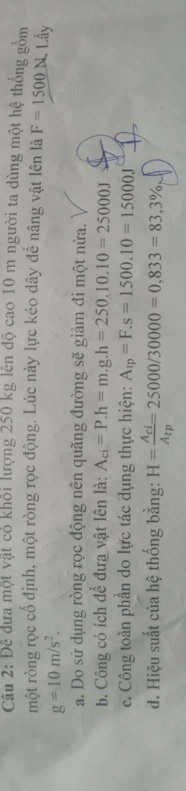 Đê đưa một vật có khôi lượng 250 kg lên độ cao 10 m người ta dùng một hệ thống gồm 
một ròng rọc cổ định, một ròng rọc động. Lúc này lực kéo dây để nâng vật lên là F=1500N Lấy
g=10m/s^2. 
a. Do sử dụng ròng rọc động nên quãng đường sẽ giảm đi một nửa. 
b. Công có ích để đưa vật lên là: A_ci=P. h=m.g. h=250.10.10=25000J
c. Công toàn phần do lực tác dụng thực hiện: A_tp=F.s=1500.10=15000J
d. Hiệu suất của hệ thống bằng: H=frac A_ciA_tp=25000/30000=0,833=83,3%