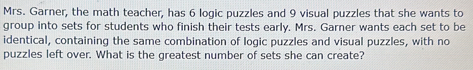 Mrs. Garner, the math teacher, has 6 logic puzzles and 9 visual puzzles that she wants to 
group into sets for students who finish their tests early. Mrs. Garner wants each set to be 
identical, containing the same combination of logic puzzles and visual puzzles, with no 
puzzles left over. What is the greatest number of sets she can create?