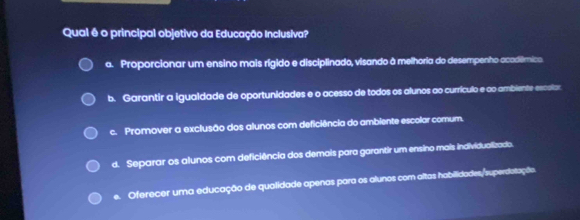 Qual é o principal objetivo da Educação Inclusiva?
a. Proporcionar um ensino mais rígido e disciplinado, visando à melhoria do desempenho acodêmico
b. Garantir a igualdade de oportunidades e o acesso de todos os alunos ao currículo e ao ambiente excolar
c. Promover a exclusão dos alunos com deficiência do ambiente escolar comum.
d. Separar os alunos com deficiência dos demais para garantir um ensino mais individualizado.
e. Oferecer uma educação de qualidade apenas para os alunos com altas habilidades/superdatação.