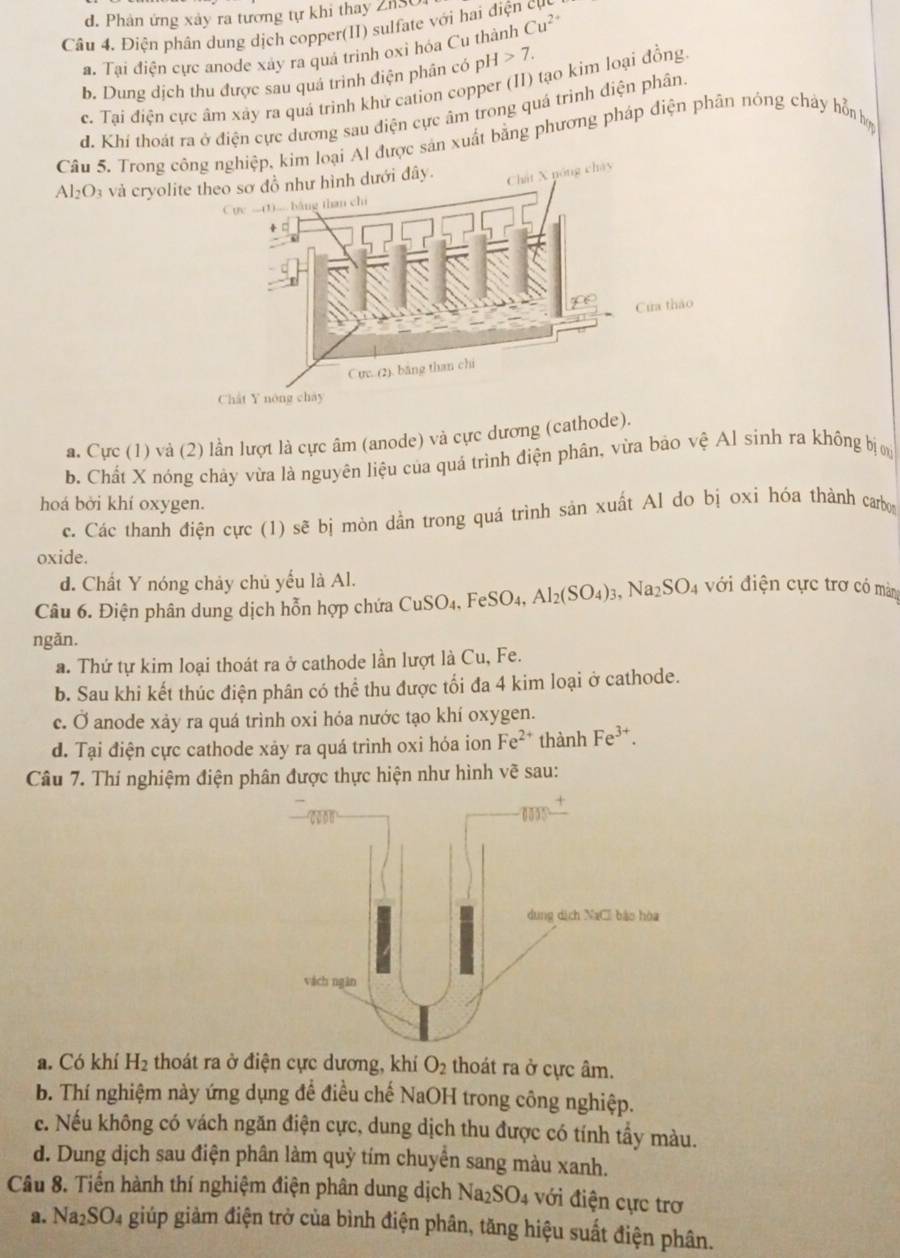 d. Phản ứng xảy ra tương tự khi thay ZnSO
Câu 4. Điện phân dung dịch copper(II) sulfate với hai điện cự
a. Tại điện cực anode xảy ra quá trình oxỉ hóa Cu thành Cu^(2+)
b. Dung dịch thu được sau quá trình điện phân có pH>7.
c. Tại điện cực âm xây ra quá trinh khử cation copper (II) tạo kim loại đồng
d. Khí thoát ra ở điện cực dương sau điện cực âm trong quá trình điện phân.
Câu 5. Trong cnghiệp, kim loại Al được sản xuất bằng phương pháp điện phân nóng chây hỗn hợ
Al_2O_3 và cryoli
a. Cực (1) và (2) lần lượt là cực âm (anode) và cực dương (cathode).
b. Chất X nóng chảy vừa là nguyên liệu của quá trình điện phân, vừa bảo vệ Al sính ra không bị 
hoá bởi khí oxygen.
c. Các thanh điện cực (1) sẽ bị mòn dẫn trong quá trình sản xuất Al do bị oxi hóa thành carbo
oxide.
d. Chất Y nóng chảy chủ yếu là Al.
Câu 6. Điện phân dung dịch hỗn hợp chứa ( CuSO_4,FeSO_4,Al_2(SO_4)_3,Na_2SO_4 với điện cực trơ có màng
ngǎn.
a. Thứ tự kim loại thoát ra ở cathode lần lượt là Cu, Fe.
b. Sau khi kết thúc điện phân có thể thu được tối đa 4 kim loại ở cathode.
c. Ở anode xảy ra quá trình oxi hỏa nước tạo khí oxygen.
d. Tại điện cực cathode xảy ra quá trình oxi hóa ion Fe^(2+) thành Fe^(3+).
Câu 7. Thí nghiệm điện phân được thực hiện như hình vẽ sau:
a. Có khí H_2 thoát ra ở điện cực dương, khí O_2 thoát ra ở cực âm.
b. Thí nghiệm này ứng dụng để điều chế NaOH trong công nghiệp.
c. Nếu không có vách ngăn điện cực, dung dịch thu được có tính tẩy màu.
d. Dung dịch sau điện phân làm quỳ tím chuyển sang màu xanh.
Câu 8. Tiến hành thí nghiệm điện phân dung dịch Na_2SO_4 với điện cực trơ
a. Na_2SO_4 giúp giảm điện trở của bình điện phân, tăng hiệu suất điện phân.