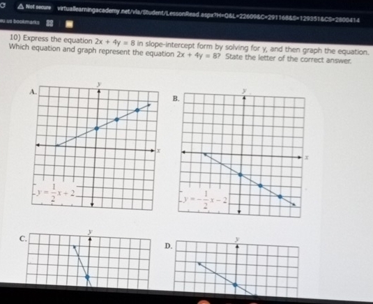 .Not secure virtuallearningacademy.net/vla/Student/LessonRead.aspx?H=Q&L=22609&C=291168&S=129351&CS=2800414
eu us bookmarks
10) Express the equation 2x+4y=8in
Which equation and graph represent the equation slope-intercept form by solving for y, and then graph the equation.
2x+4y=8 ? State the letter of the correct answer.
y
C.
y
D.