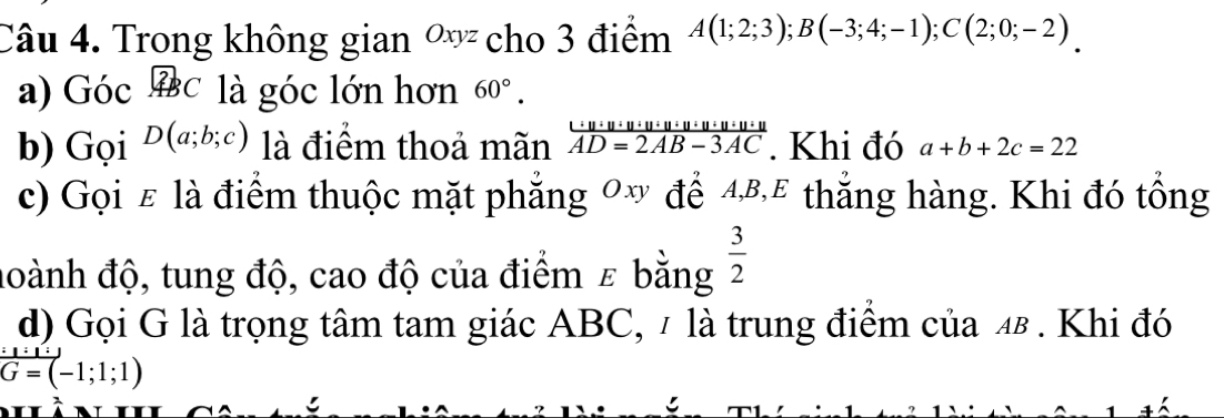 Trong không gian ơ cho 3 điểm A(1;2;3); B(-3;4;-1); C(2;0;-2)
a) Góc widehat ABC là góc lớn hơn 60°. 
b) Gọi D(a;b;c) là điểm thoả mãn  uu· u· u· u· u· u· u· u· u· u· u/AD=2AB-3AC . Khi đó a+b+2c=22
c) Gọi ε là điểm thuộc mặt phẳng 0 để 4⁸,£ thắng hàng. Khi đó tổng 
đoành độ, tung độ, cao độ của điểm ε bằng  3/2 
d) Gọi G là trọng tâm tam giác ABC, 1 là trung điểm của 4β. Khi đó
G=(-1;1;1)
5