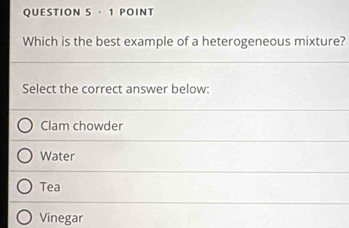 Which is the best example of a heterogeneous mixture?
Select the correct answer below:
Clam chowder
Water
Tea
Vinegar