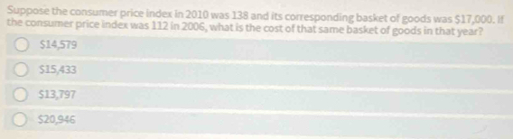 Suppose the consumer price index in 2010 was 138 and its corresponding basket of goods was $17,000. If
the consumer price index was 112 in 2006, what is the cost of that same basket of goods in that year?
$14,579
$15,433
$13,797
$20,946