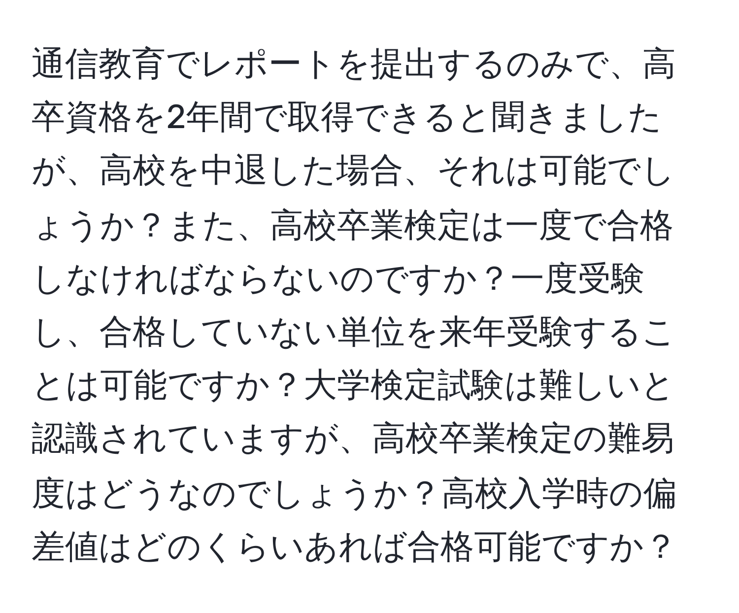 通信教育でレポートを提出するのみで、高卒資格を2年間で取得できると聞きましたが、高校を中退した場合、それは可能でしょうか？また、高校卒業検定は一度で合格しなければならないのですか？一度受験し、合格していない単位を来年受験することは可能ですか？大学検定試験は難しいと認識されていますが、高校卒業検定の難易度はどうなのでしょうか？高校入学時の偏差値はどのくらいあれば合格可能ですか？