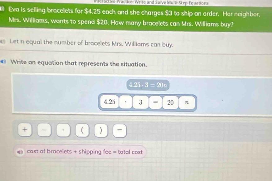 ntéractive Practice: Write and Solve Multi-Step Equations 
D Eva is selling bracelets for $4.25 each and she charges $3 to ship an order. Her neighbor. 
Mrs. Williams, wants to spend $20. How many bracelets can Mrs. Williams buy? 
Let n equal the number of bracelets Mrs. Williams can buy. 
€ Write an equation that represents the situation.
4.25· 3=20n
4.25 3|= 20 n
+ - 
( ) = 
a cost of bracelets + shipping fee = total cost