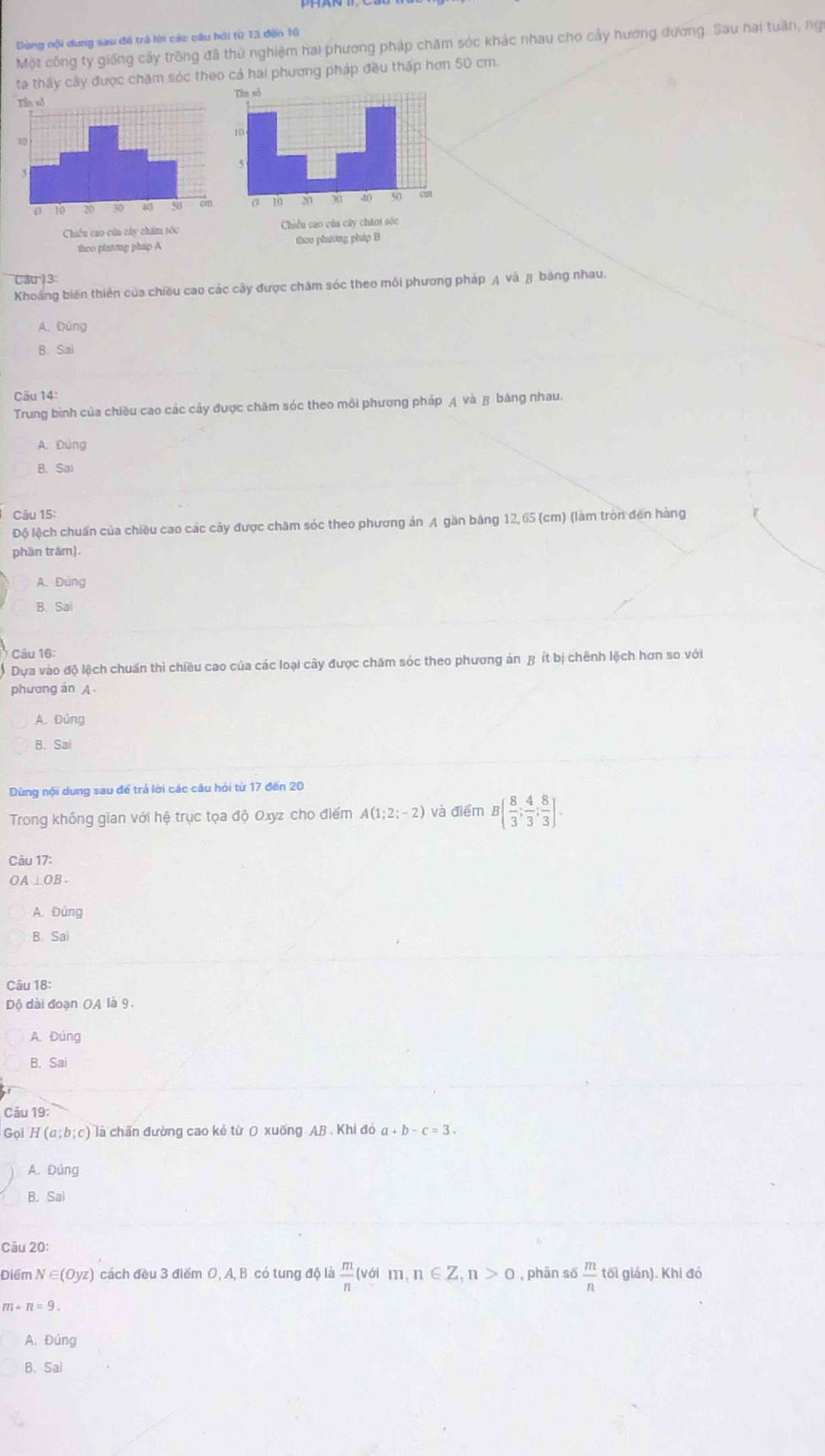 Dùng nội dung sau đã trả lời các câu hỏi từ 13 đến 16
Một công ty giống cây trồng đã thử nghiệm hai phương pháp chăm sóc khác nhau cho cảy hướng dương. Sau hai tuần, ng
ta thấy cây được chăm sóc theo cả hai phương pháp đều thấp hơn 50 cm.
thoo pharong phap A
Cau 13:
Khoảng biến thiên của chiều cao các cây được chăm sóc theo môi phương pháp A và β bảng nhau.
A. Đùng
B. Sai
Câu 14:
Trung bình của chiều cao các cảy được chăm sóc theo môi phương pháp A và  băng nhau.
A. Đùng
B. Saí
Cău 15:
Độ lệch chuẩn của chiều cao các cây được chăm sóc theo phương án A gần băng 12,65 (cm) (làm tròn đến hàng
phần trăm).
A. Đùng
B. Sai
Câu 16:
* Dựa vào độ lệch chuẩn thì chiều cao của các loại cây được chăm sóc theo phương án Bít bị chênh lệch hơn so với
phương an A
A. Đúng
B. Sai
Dùng nội dung sau để trả lời các câu hỏi từ 17 đến 20
Trong không gian với hệ trục tọa độ Oxyz cho điểm A(1;2;-2) và điểm B( 8/3 ; 4/3 ; 8/3 ].
Câu 17:
OA ⊥ OB.
A. Đúng
B. Sa
Câu 18:
Độ dài đoạn OA là 9.
A. Đúng
B. Sai
Câu 19:
Gọi H(a;b;c) là chấn đường cao kẻ từ O xuống AB . Khi đó a+b-c=3.
A. Đùng
B. Sai
Câu 20:
Điểm N∈ (Oyz) cách đều 3 điểm O, A, B có tung độ là  m/n  (với m,n∈ Z,n>0 , phân số  m/n  tối gián). Khi đó
m+n=9.
A. Đúng
B. Sal