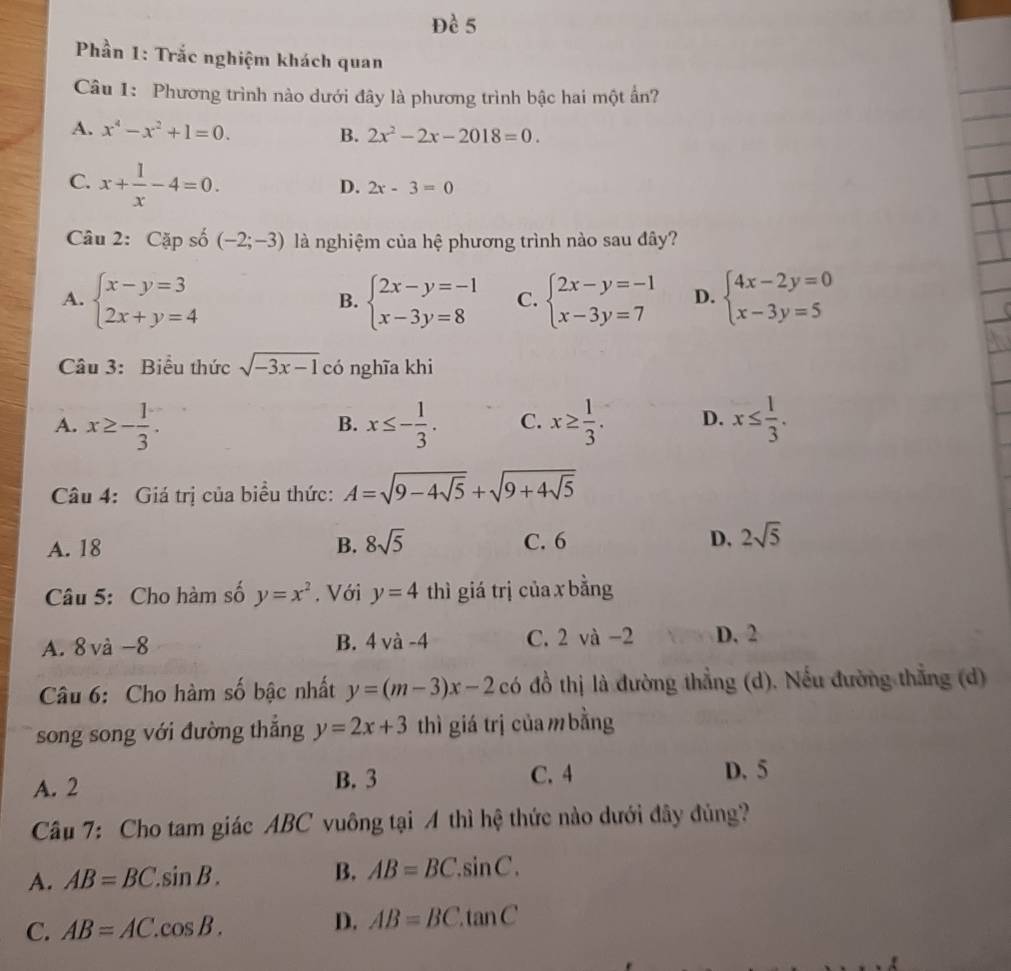 Đề 5
Phần 1: Trắc nghiệm khách quan
Câu 1: Phương trình nào dưới đây là phương trình bậc hai một ẩn?
A. x^4-x^2+1=0. B. 2x^2-2x-2018=0.
C. x+ 1/x -4=0.
D. 2x-3=0
Câu 2: Cặp số (-2;-3) là nghiệm của hệ phương trình nào sau đây?
A. beginarrayl x-y=3 2x+y=4endarray. beginarrayl 2x-y=-1 x-3y=8endarray. C. beginarrayl 2x-y=-1 x-3y=7endarray. D. beginarrayl 4x-2y=0 x-3y=5endarray.
B.
Câu 3: Biểu thức sqrt(-3x-1) có nghĩa khi
A. x≥ - 1/3 . x≤ - 1/3 . C. x≥  1/3 . D. x≤  1/3 .
B.
Câu 4: Giá trị của biều thức: A=sqrt(9-4sqrt 5)+sqrt(9+4sqrt 5)
A. 18 B. 8sqrt(5) C. 6 D, 2sqrt(5)
Câu 5: Cho hàm số y=x^2. Với y=4 thì giá trị của x bằng
A. 8 và -8 B. 4va-4 C. 2 và -2 D. 2
Câu 6: Cho hàm số bậc nhất y=(m-3)x-2 có đồ thị là đường thẳng (d). Nếu đường thẳng (d)
song song với đường thắng y=2x+3 thì giá trị của m bằng
A. 2 B. 3
C. 4 D. 5
Câu 7: Cho tam giác ABC vuông tại A thì hệ thức nào dưới đây đủng?
A. AB=BC.sin B. B. AB=BC.sin C.
D.
C. AB=AC.cos B. AB=BC.tan C