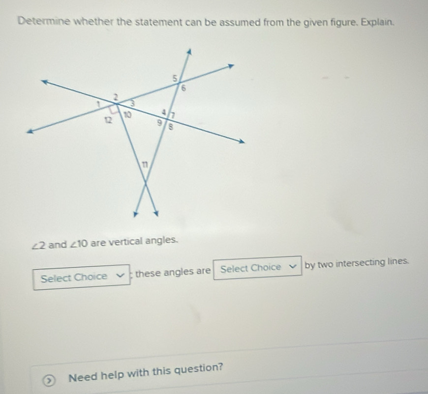 Determine whether the statement can be assumed from the given figure. Explain.
∠ 2 and ∠ 10 are vertical angles. 
Select Choice ; these angles are Select Choice by two intersecting lines. 
Need help with this question?