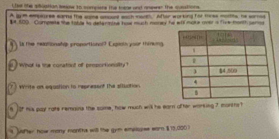 Use the siluation below to cumplete the tome and answer the questions 
A gym emplayee earns the some amount each menth.' After working for tres months, he sarned
$4,800. Complete the table to defermine haw mush maney he will make over a five-month peried 
la the relationship propertional? Expisin your thinkng 
d What is the constant of proportionality? 
7 ) Wrife on equation to represent the siluation 
8. If his pay rate remains the same, how much will he earn after working 7 months? 
9 Witer how many manths will the gym employes earn $13,000?