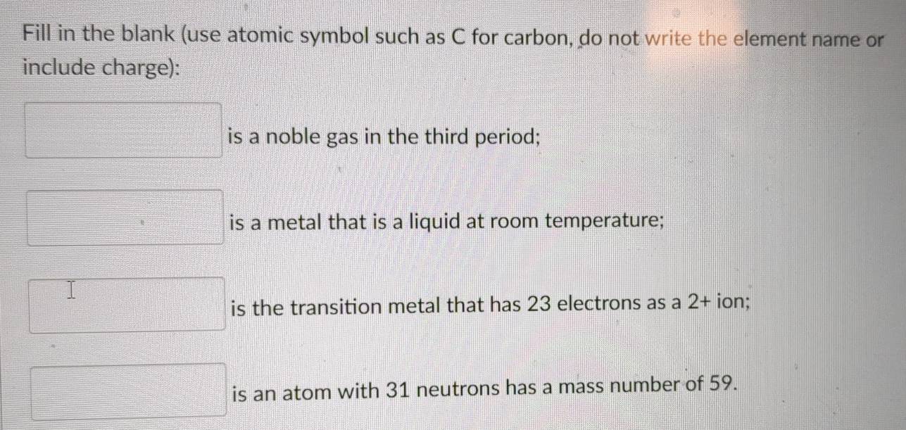 Fill in the blank (use atomic symbol such as C for carbon, do not write the element name or 
include charge):
□ is a noble gas in the third period; 
□ is a metal that is a liquid at room temperature; 
□ is the transition metal that has 23 electrons as a 2 + ion;
□ is an atom with 31 neutrons has a mass number of 59.