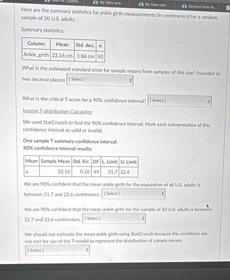 Stats at Cuyama... # My Data sets # My Data sets at ln Sampled from W... 
Here are the summary statistics for ankle girth measurements (in centimeters) for a random 
sample of 50 U.S. adults. 
Summary statistics: 
What is the estimated standard error for sample means from samples of this size? (rounded to 
two decimal places) [ Select ] 
What is the critical T-score for a 90% confdence interval? [ Select ] ; 
Inverse T-distribution Calculator 
We used StatCrunch to find the 90% confdence interval. Mark each interpretation of this 
confdence interval as valid or invalid. 
One sample T summary confdence interval:
90% confdence interval results: 
We are 90% confdent that the mean ankle girth for the population of all U.S. adults is 
between 21.7 and 22.6 centimeters. [ Select ] 
We are 90% confdent that the mean ankle girth for this sample of 50 U.S. adults is between
21.7 and 22.6 centimeters. [ Select ] ; 
We should not estimate the mean ankle girth using StatCrunch because the conditions are 
not met for use of the T -model to represent the distribution of sample means. 
[ Select ]