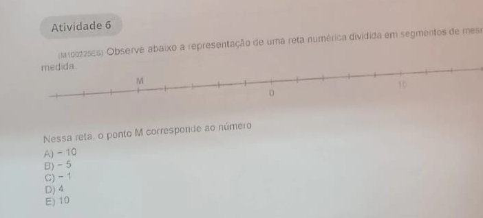 Atividade 6
(M100225ES) Observe abaixo a representação de uma reta numérica dividida em segmentos de mesr
Nessa reta,o ponto M corresponde ao número
A) - 10
B) -5
C) - 1
D) 4
E) 10